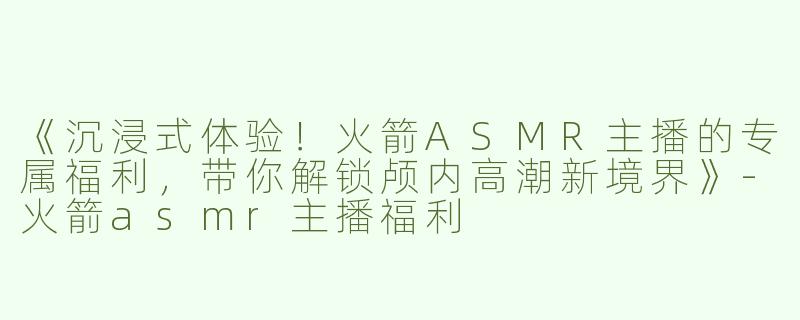 《沉浸式体验！火箭ASMR主播的专属福利，带你解锁颅内高潮新境界》-火箭asmr主播福利