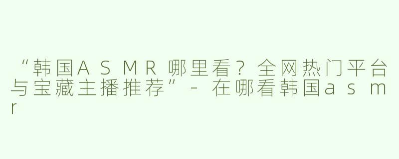 “韩国ASMR哪里看？全网热门平台与宝藏主播推荐”-在哪看韩国asmr