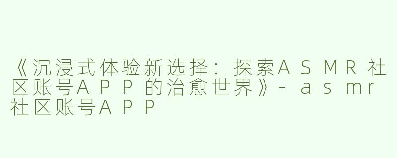 《沉浸式体验新选择：探索ASMR社区账号APP的治愈世界》-asmr社区账号APP