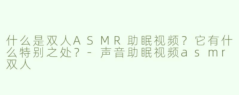 什么是双人ASMR助眠视频？它有什么特别之处？