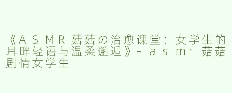 《ASMR菇菇の治愈课堂：女学生的耳畔轻语与温柔邂逅》-asmr菇菇剧情女学生