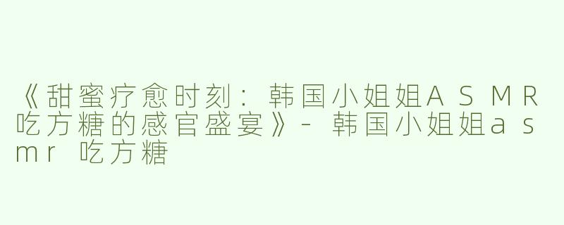 《甜蜜疗愈时刻：韩国小姐姐ASMR吃方糖的感官盛宴》-韩国小姐姐asmr吃方糖