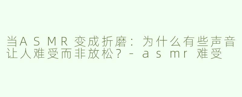 当ASMR变成折磨：为什么有些声音让人难受而非放松？-asmr难受