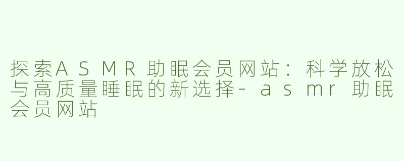 探索ASMR助眠会员网站：科学放松与高质量睡眠的新选择-asmr助眠会员网站