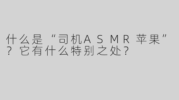 什么是“司机ASMR苹果”？它有什么特别之处？