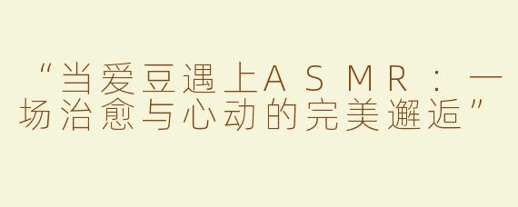 “当爱豆遇上ASMR：一场治愈与心动的完美邂逅”