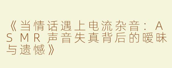 《当情话遇上电流杂音：ASMR声音失真背后的暧昧与遗憾》