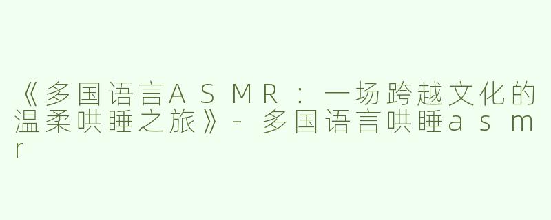 《多国语言ASMR：一场跨越文化的温柔哄睡之旅》-多国语言哄睡asmr