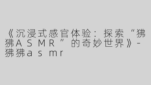 《沉浸式感官体验：探索“狒狒ASMR”的奇妙世界》-狒狒asmr
