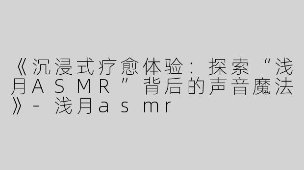 《沉浸式疗愈体验：探索“浅月ASMR”背后的声音魔法》-浅月asmr