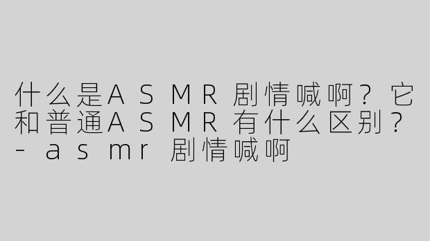什么是ASMR剧情喊啊？它和普通ASMR有什么区别？-asmr剧情喊啊