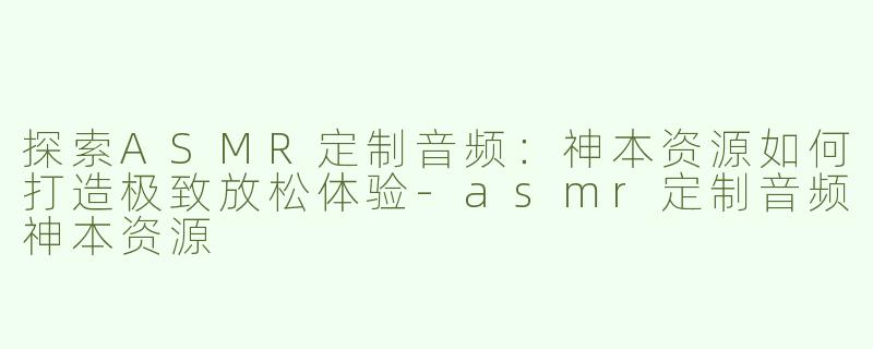 探索ASMR定制音频：神本资源如何打造极致放松体验-asmr定制音频神本资源