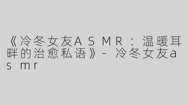 《冷冬女友ASMR：温暖耳畔的治愈私语》-冷冬女友asmr