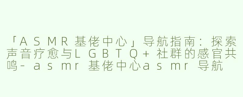 「ASMR基佬中心」导航指南：探索声音疗愈与LGBTQ+社群的感官共鸣-asmr基佬中心asmr导航