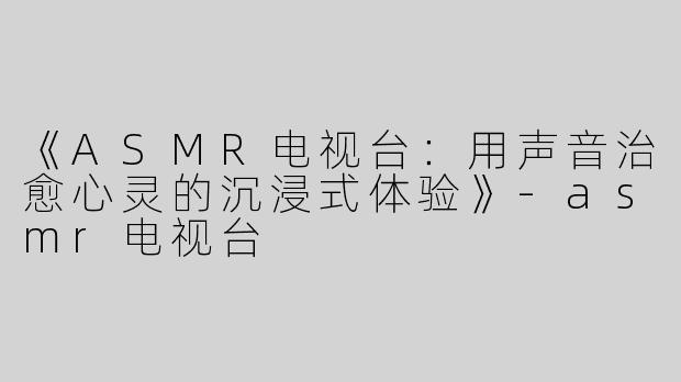 《ASMR电视台：用声音治愈心灵的沉浸式体验》-asmr电视台