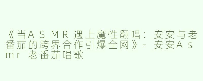《当ASMR遇上魔性翻唱：安安与老番茄的跨界合作引爆全网》