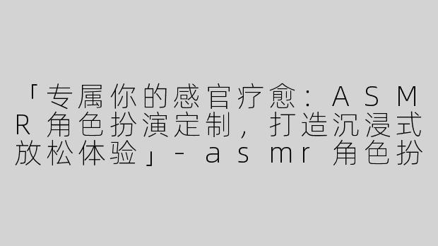「专属你的感官疗愈：ASMR角色扮演定制，打造沉浸式放松体验」-asmr角色扮演定制