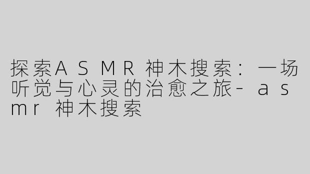 探索ASMR神木搜索：一场听觉与心灵的治愈之旅-asmr神木搜索