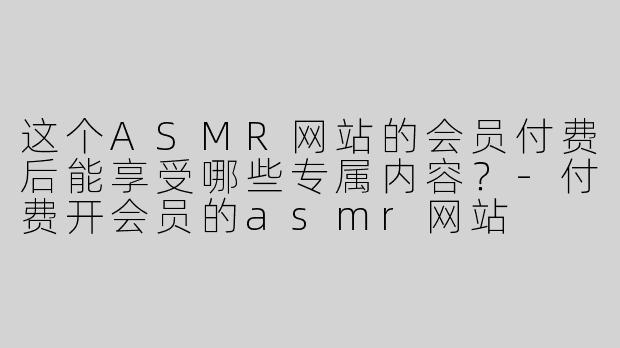 这个ASMR网站的会员付费后能享受哪些专属内容？