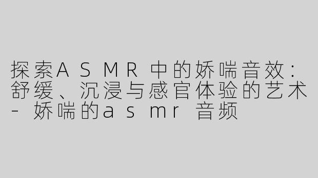 探索ASMR中的娇喘音效：舒缓、沉浸与感官体验的艺术-娇喘的asmr音频