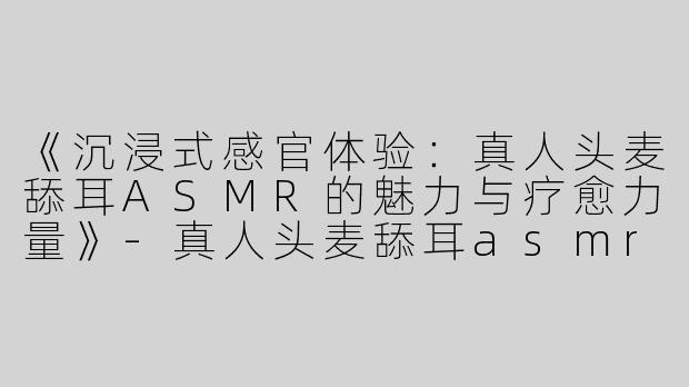 《沉浸式感官体验：真人头麦舔耳ASMR的魅力与疗愈力量》-真人头麦舔耳asmr