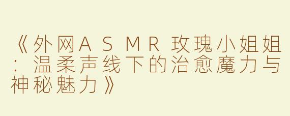 《外网ASMR玫瑰小姐姐：温柔声线下的治愈魔力与神秘魅力》