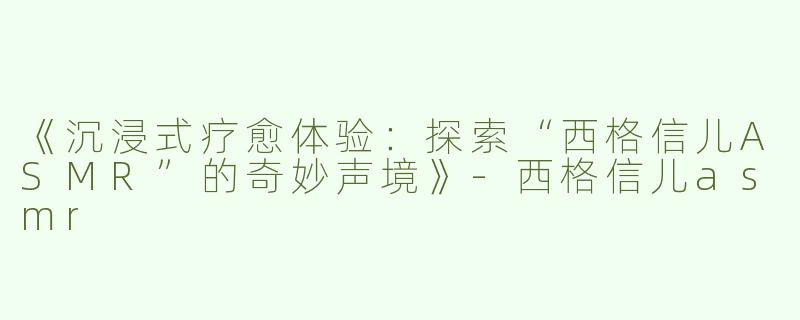 《沉浸式疗愈体验：探索“西格信儿ASMR”的奇妙声境》-西格信儿asmr