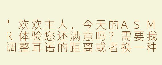 "欢欢主人，今天的ASMR体验您还满意吗？需要我调整耳语的距离或者换一种触发音吗？"