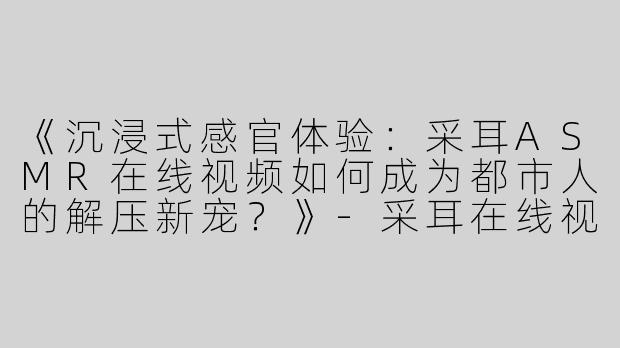 《沉浸式感官体验：采耳ASMR在线视频如何成为都市人的解压新宠？》