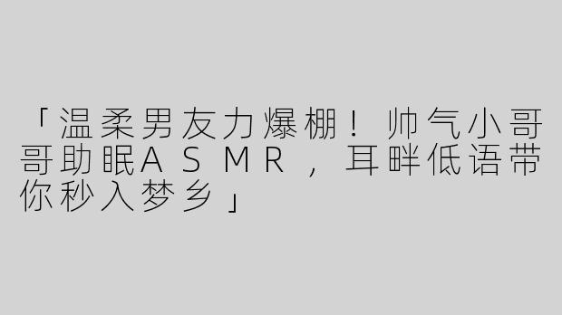 「温柔男友力爆棚！帅气小哥哥助眠ASMR，耳畔低语带你秒入梦乡」