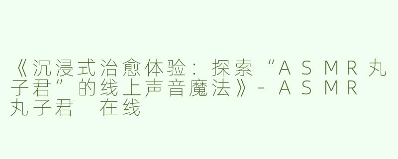 《沉浸式治愈体验：探索“ASMR丸子君”的线上声音魔法》