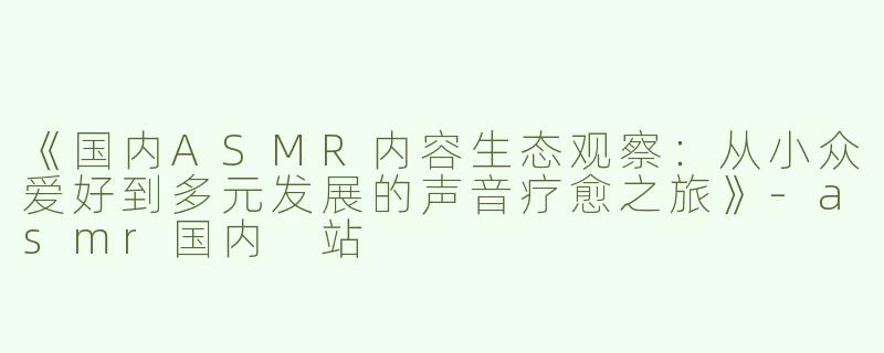 《国内ASMR内容生态观察：从小众爱好到多元发展的声音疗愈之旅》-asmr国内 站