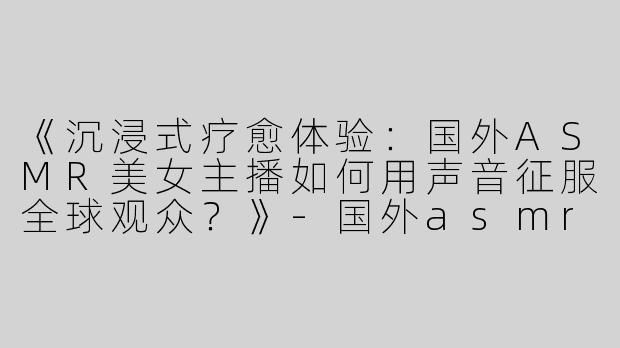 《沉浸式疗愈体验：国外ASMR美女主播如何用声音征服全球观众？》-国外asmr美女主播