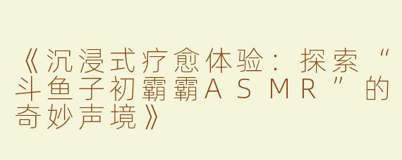 《沉浸式疗愈体验：探索“斗鱼子初霸霸ASMR”的奇妙声境》