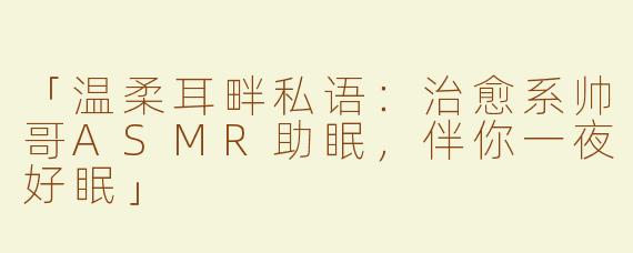 「温柔耳畔私语：治愈系帅哥ASMR助眠，伴你一夜好眠」
