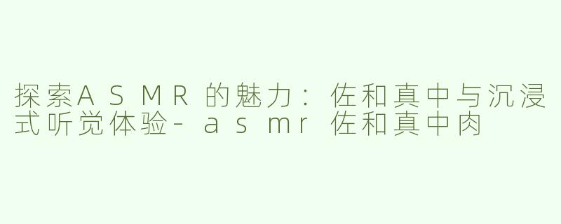 探索ASMR的魅力：佐和真中与沉浸式听觉体验-asmr佐和真中肉