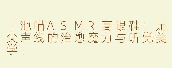 「池喵ASMR高跟鞋：足尖声线的治愈魔力与听觉美学」