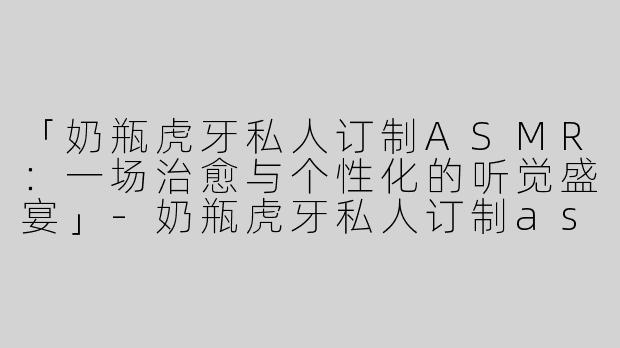 「奶瓶虎牙私人订制ASMR：一场治愈与个性化的听觉盛宴」-奶瓶虎牙私人订制asmr