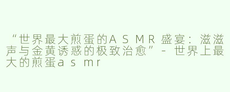 “世界最大煎蛋的ASMR盛宴：滋滋声与金黄诱惑的极致治愈”-世界上最大的煎蛋asmr