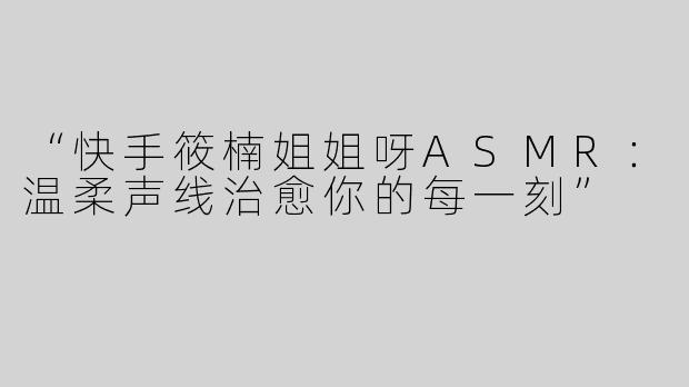 “快手筱楠姐姐呀ASMR：温柔声线治愈你的每一刻”