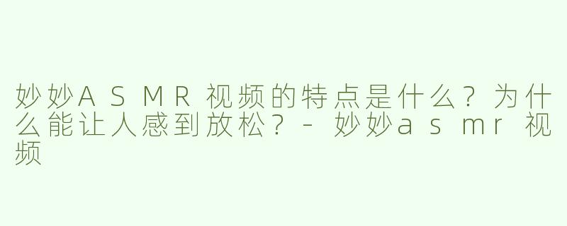 妙妙ASMR视频的特点是什么？为什么能让人感到放松？