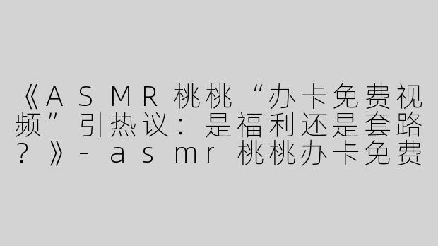 《ASMR桃桃“办卡免费视频”引热议：是福利还是套路？》-asmr桃桃办卡免费视频