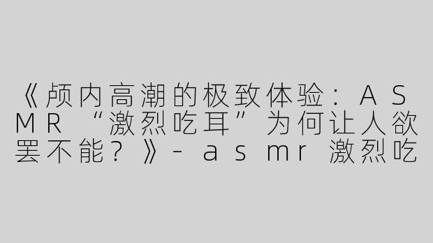 《颅内高潮的极致体验：ASMR“激烈吃耳”为何让人欲罢不能？》-asmr激烈吃耳