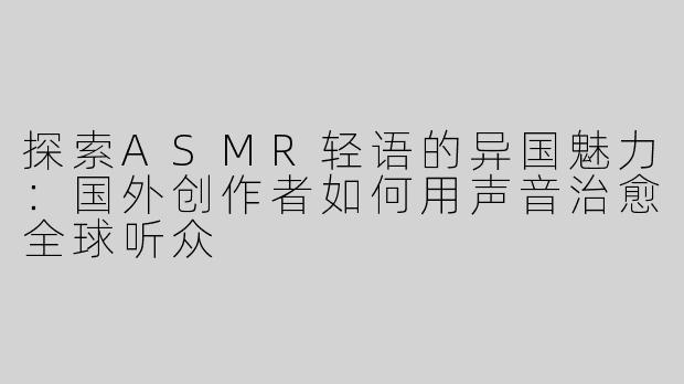 探索ASMR轻语的异国魅力：国外创作者如何用声音治愈全球听众