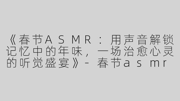 《春节ASMR：用声音解锁记忆中的年味，一场治愈心灵的听觉盛宴》-春节asmr