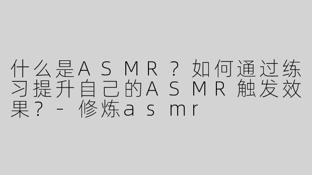 什么是ASMR？如何通过练习提升自己的ASMR触发效果？