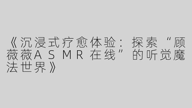 《沉浸式疗愈体验：探索“顾薇薇ASMR在线”的听觉魔法世界》