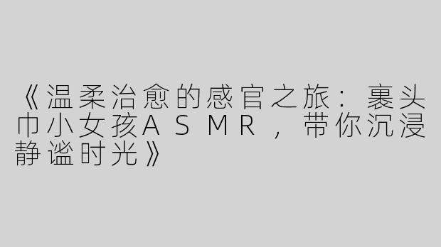 《温柔治愈的感官之旅：裹头巾小女孩ASMR，带你沉浸静谧时光》
