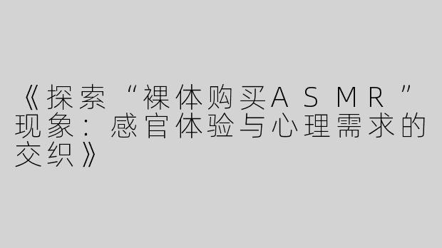 《探索“裸体购买ASMR”现象：感官体验与心理需求的交织》