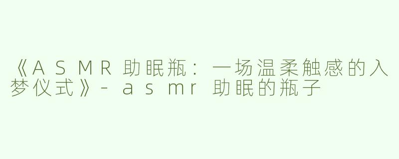 《ASMR助眠瓶：一场温柔触感的入梦仪式》-asmr助眠的瓶子